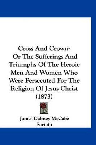 Cross and Crown: Or the Sufferings and Triumphs of the Heroic Men and Women Who Were Persecuted for the Religion of Jesus Christ (1873)