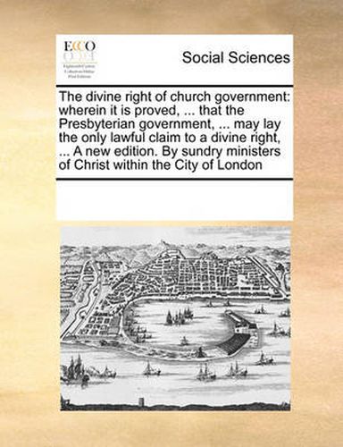 Cover image for The Divine Right of Church Government: Wherein It Is Proved, ... That the Presbyterian Government, ... May Lay the Only Lawful Claim to a Divine Right, ... a New Edition. by Sundry Ministers of Christ Within the City of London