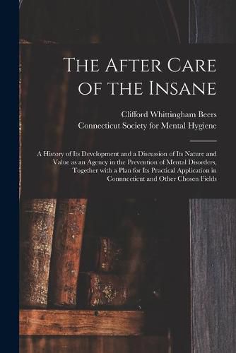 Cover image for The After Care of the Insane: a History of Its Development and a Discussion of Its Nature and Value as an Agency in the Prevention of Mental Disorders, Together With a Plan for Its Practical Application in Connnecticut and Other Chosen Fields