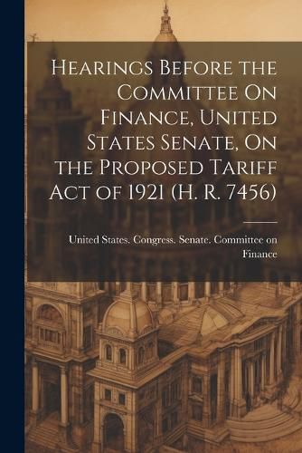 Cover image for Hearings Before the Committee On Finance, United States Senate, On the Proposed Tariff Act of 1921 (H. R. 7456)