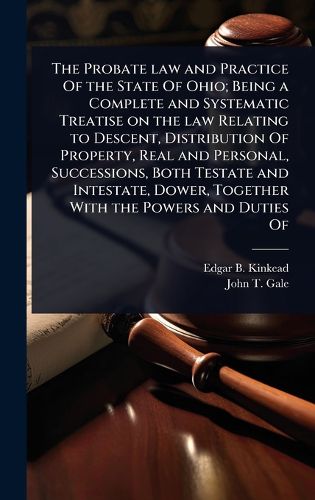 Cover image for The Probate law and Practice Of the State Of Ohio; Being a Complete and Systematic Treatise on the law Relating to Descent, Distribution Of Property, Real and Personal, Successions, Both Testate and Intestate, Dower, Together With the Powers and Duties Of