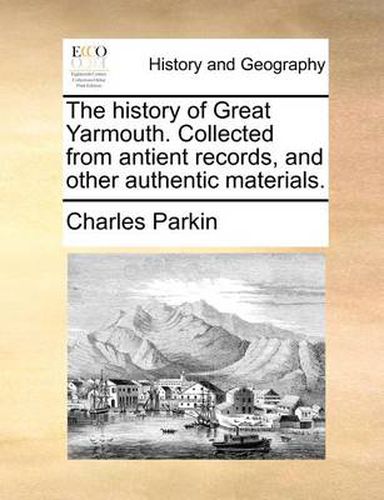 Cover image for The History of Great Yarmouth. Collected from Antient Records, and Other Authentic Materials.