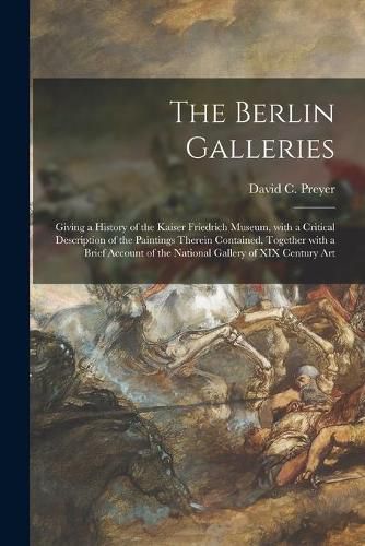 The Berlin Galleries: Giving a History of the Kaiser Friedrich Museum, With a Critical Description of the Paintings Therein Contained, Together With a Brief Account of the National Gallery of XIX Century Art