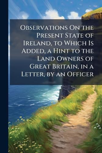 Cover image for Observations on the Present State of Ireland, to Which Is Added, a Hint to the Land Owners of Great Britain, in a Letter, by an Officer