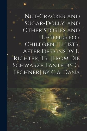 Cover image for Nut-Cracker and Sugar-Dolly, and Other Stories and Legends for Children, Illustr. After Designs by L. Richter, Tr. [From Die Schwarze Tante, by C. Fechner] by C.a. Dana