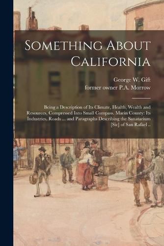 Cover image for Something About California: Being a Description of Its Climate, Health, Wealth and Resources, Compressed Into Small Compass. Marin County: Its Industries, Roads ... and Paragraphs Describing the Sanatarium [sic] of San Rafael ..