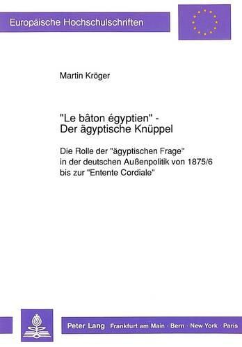 Cover image for -Le Baton Egyptien- - Der Aegyptische Knueppel: Die Rolle Der -Aegyptischen Frage- In Der Deutschen Aussenpolitik Von 1875/6 Bis Zur -Entente Cordiale-