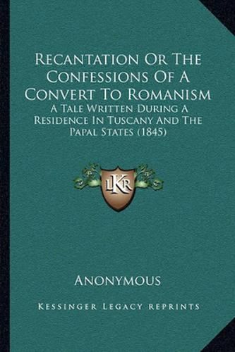 Cover image for Recantation or the Confessions of a Convert to Romanism: A Tale Written During a Residence in Tuscany and the Papal States (1845)