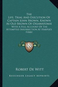 Cover image for The Life, Trial and Execution of Captain John Brown, Known as Old Brown of Ossawatomie: With a Full Account of the Attempted Insurrection at Harper's Ferry