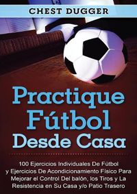 Cover image for Practique futbol desde casa: 100 ejercicios individuales de futbol y ejercicios de acondicionamiento fisico para mejorar el control del balon, los tiros y la resistencia en su casa y/o patio trasero