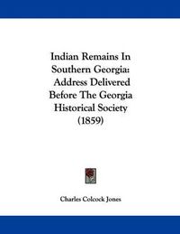 Cover image for Indian Remains in Southern Georgia: Address Delivered Before the Georgia Historical Society (1859)