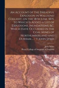 Cover image for An Account of the Dreadful Explosion in Wallsend Colliery, on the 18th June, 1835, to Which is Added a List of Explosions, Inundations, &c. Which Have Occurred in the Coal Mines of Northumberland and Durham ... / Y John Sykes