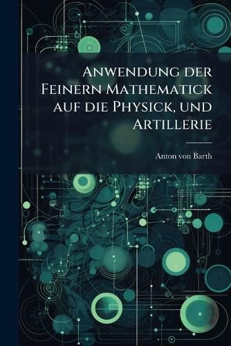 Cover image for Anwendung Der Feinern Mathematick Auf Die Physick, Und Artillerie: Zum Gebrauche Seiner Sch Ler. Theoretischer Theil: Enth LT Die Gr Nde Der Allgebra Und Geometrie