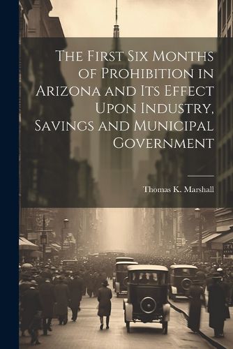 Cover image for The First six Months of Prohibition in Arizona and its Effect Upon Industry, Savings and Municipal Government