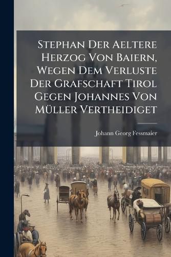 Cover image for Stephan Der Aeltere Herzog Von Baiern, Wegen Dem Verluste Der Grafschaft Tirol Gegen Johannes Von Mueller Vertheidiget