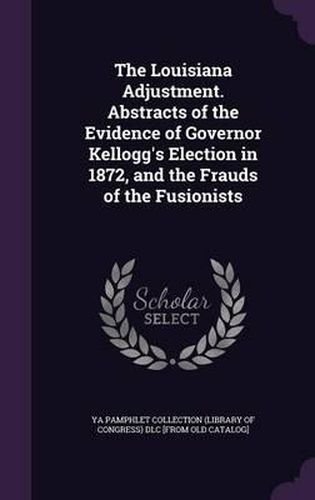 Cover image for The Louisiana Adjustment. Abstracts of the Evidence of Governor Kellogg's Election in 1872, and the Frauds of the Fusionists