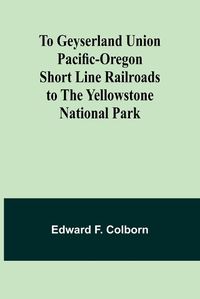 Cover image for To Geyserland Union Pacific-Oregon Short Line Railroads to the Yellowstone National Park