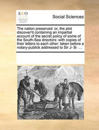 Cover image for The Nation Preserved: Or, the Plot Discover'd Containing an Impartial Account of the Secret Policy of Some of the South-Sea Directors: With Copies of Their Letters to Each Other: Taken Before a Notary-Publick Addressed to Sir J- B- ...
