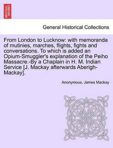 From London to Lucknow: With Memoranda of Mutinies, Marches, Flights, Fights and Conversations. to Which Is Added an Opium-Smuggler's Explanation of the Peiho Massacre.-By a Chaplain in H. M. Indian Service [J. MacKay Afterwards Aberigh-MacKay].