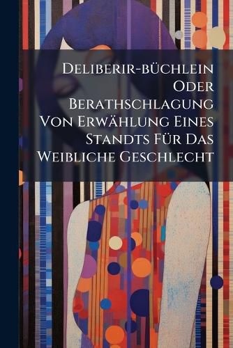 Cover image for Deliberir-B Chlein Oder Berathschlagung Von Erw Hlung Eines Standts F R Das Weibliche Geschlecht...