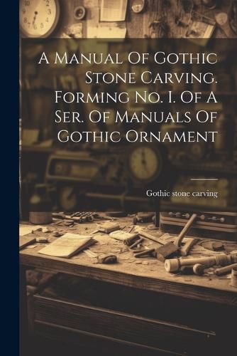 Cover image for A Manual Of Gothic Stone Carving. Forming No. I. Of A Ser. Of Manuals Of Gothic Ornament