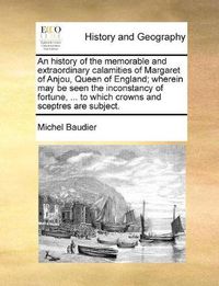 Cover image for An History of the Memorable and Extraordinary Calamities of Margaret of Anjou, Queen of England; Wherein May Be Seen the Inconstancy of Fortune, ... to Which Crowns and Sceptres Are Subject.