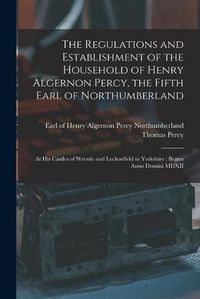 Cover image for The Regulations and Establishment of the Household of Henry Algernon Percy, the Fifth Earl of Northumberland [microform]: at His Castles of Wressle and Leckonfield in Yorkshire: Begun Anno Domini MDXII