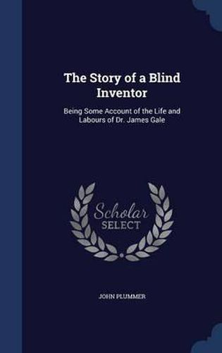 Cover image for The Story of a Blind Inventor: Being Some Account of the Life and Labours of Dr. James Gale