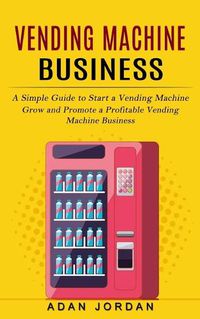 Cover image for Vending Machine Business: A Simple Guide to Start a Vending Machine (Grow and Promote a Profitable Vending Machine Business)