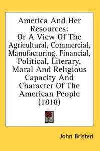 Cover image for America and Her Resources: Or a View of the Agricultural, Commercial, Manufacturing, Financial, Political, Literary, Moral and Religious Capacity and Character of the American People (1818)