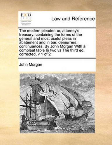 Cover image for The Modern Pleader: Or, Attorney's Treasury: Containing the Forms of the General and Most Useful Pleas in Abatement and in Bar, Demurrers, Continuances, by John Morgan with a Compleat Table in Two Vs the Third Ed, Corrected, V 1 of 2