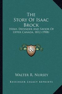 Cover image for The Story of Isaac Brock the Story of Isaac Brock: Hero, Defender and Savior of Upper Canada, 1812 (1908) Hero, Defender and Savior of Upper Canada, 1812 (1908)