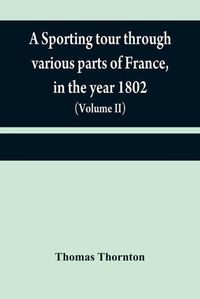 Cover image for A sporting tour through various parts of France, in the year 1802: including a concise description of the sporting establishments, mode of hunting, and other field-amusements, as practised in that country (Volume II)