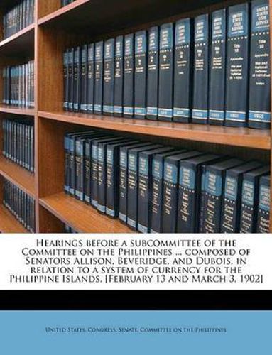 Hearings Before a Subcommittee of the Committee on the Philippines ... Composed of Senators Allison, Beveridge, and DuBois, in Relation to a System of Currency for the Philippine Islands. [February 13 and March 3, 1902]