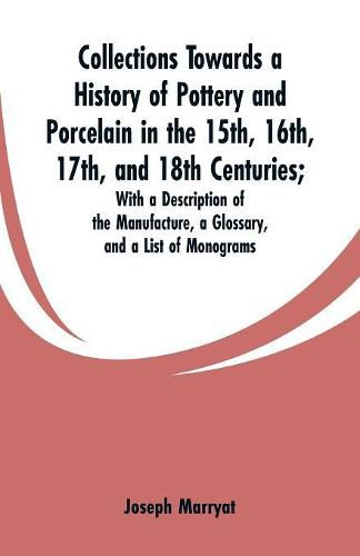 Collections Towards a History of Pottery and Porcelain in the 15th, 16th, 17th, and 18th Centuries: With a Description of the Manufacture, a Glossary, and a List of Monograms