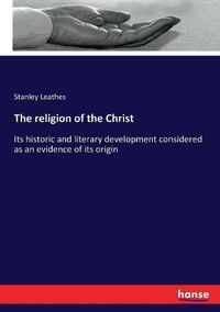 Cover image for The religion of the Christ: Its historic and literary development considered as an evidence of its origin