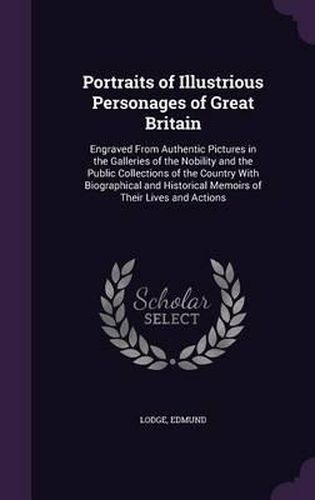 Portraits of Illustrious Personages of Great Britain: Engraved from Authentic Pictures in the Galleries of the Nobility and the Public Collections of the Country with Biographical and Historical Memoirs of Their Lives and Actions