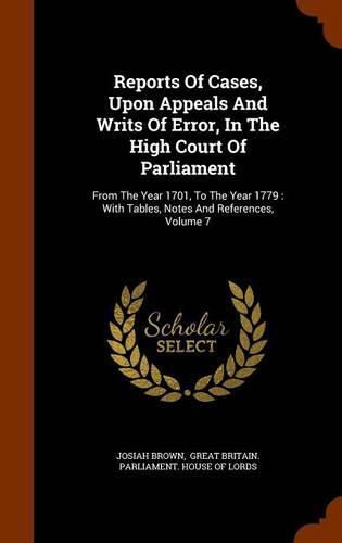 Cover image for Reports of Cases, Upon Appeals and Writs of Error, in the High Court of Parliament: From the Year 1701, to the Year 1779: With Tables, Notes and References, Volume 7