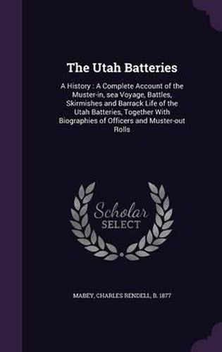 Cover image for The Utah Batteries: A History: A Complete Account of the Muster-In, Sea Voyage, Battles, Skirmishes and Barrack Life of the Utah Batteries, Together with Biographies of Officers and Muster-Out Rolls