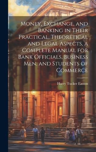 Cover image for Money, Exchange, and Banking in Their Practical, Theoretical and Legal Aspects, a Complete Manual for Bank Officials, Business men, and Students of Commerce