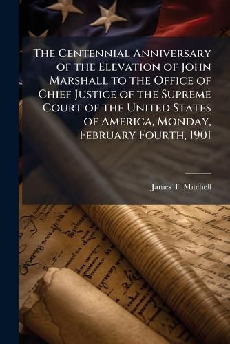 Cover image for The Centennial Anniversary of the Elevation of John Marshall to the Office of Chief Justice of the Supreme Court of the United States of America, Monday, February Fourth, 1901