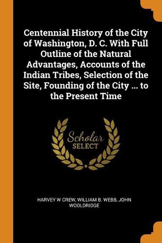 Centennial History of the City of Washington, D. C. With Full Outline of the Natural Advantages, Accounts of the Indian Tribes, Selection of the Site, Founding of the City ... to the Present Time