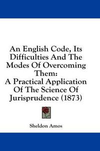 Cover image for An English Code, Its Difficulties and the Modes of Overcoming Them: A Practical Application of the Science of Jurisprudence (1873)