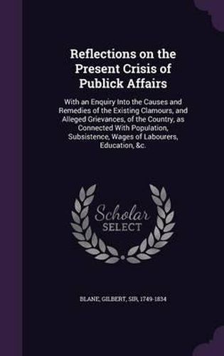 Reflections on the Present Crisis of Publick Affairs: With an Enquiry Into the Causes and Remedies of the Existing Clamours, and Alleged Grievances, of the Country, as Connected with Population, Subsistence, Wages of Labourers, Education, &C.