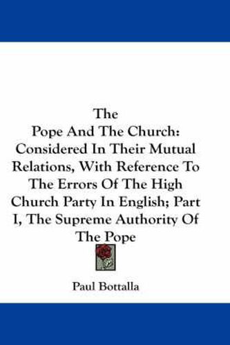 Cover image for The Pope and the Church: Considered in Their Mutual Relations, with Reference to the Errors of the High Church Party in English; Part I, the Supreme Authority of the Pope