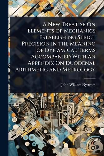 Cover image for A New Treatise On Elements of Mechanics Establishing Strict Precision in the Meaning of Dynamical Terms Accompanied With an Appendix On Duodenal Arithmetic and Metrology
