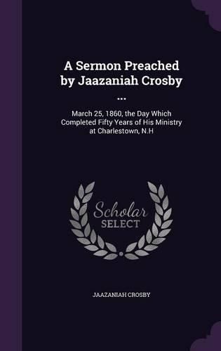 Cover image for A Sermon Preached by Jaazaniah Crosby ...: March 25, 1860, the Day Which Completed Fifty Years of His Ministry at Charlestown, N.H