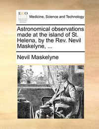 Cover image for Astronomical Observations Made at the Island of St. Helena, by the REV. Nevil Maskelyne, ...