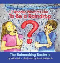 Cover image for I Wonder What it's Like To Be a Raindrop: The Rainmaking Bacteria