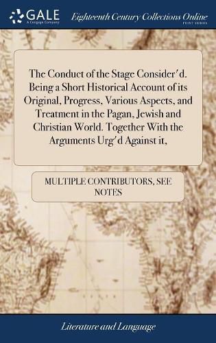 Cover image for The Conduct of the Stage Consider'd. Being a Short Historical Account of its Original, Progress, Various Aspects, and Treatment in the Pagan, Jewish and Christian World. Together With the Arguments Urg'd Against it,